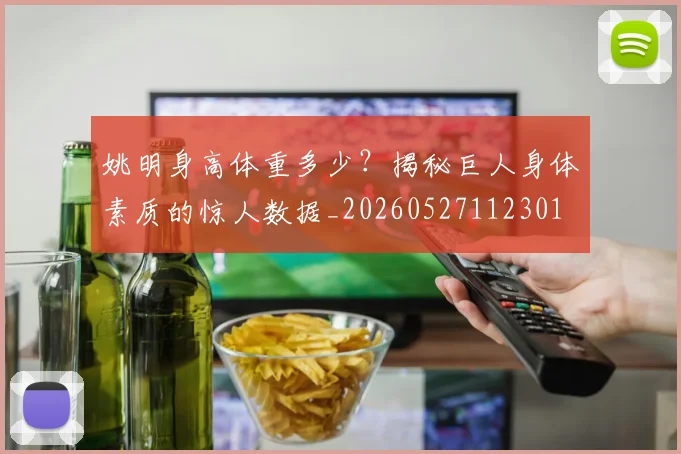 姚明身高体重多少？揭秘巨人身体素质的惊人数据_20260527112301