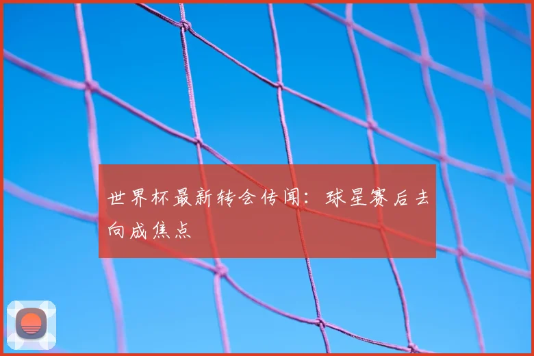 世界杯最新转会传闻:球星赛后去向成焦点