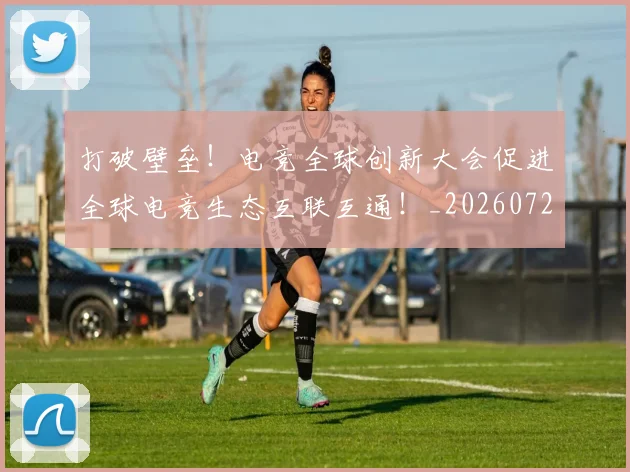 打破壁垒！电竞全球创新大会促进全球电竞生态互联互通！_20260723182137