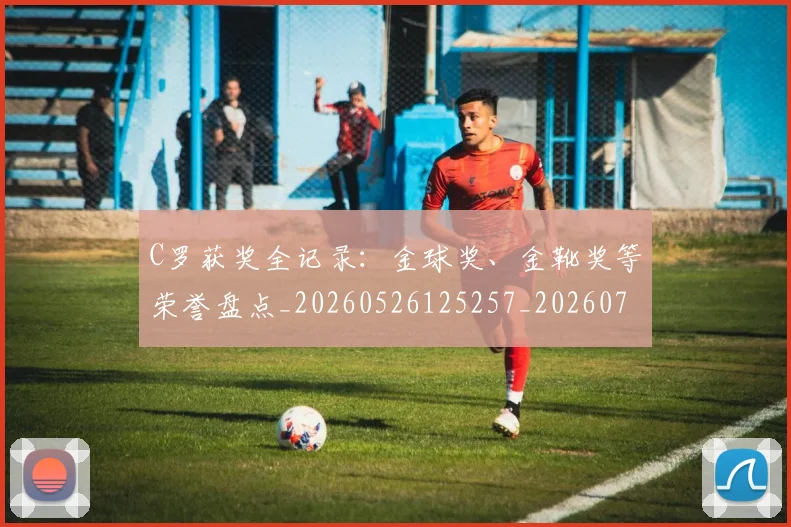 C罗获奖全记录：金球奖、金靴奖等荣誉盘点_20260526125257_20260712053059