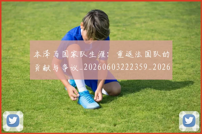 本泽马国家队生涯：重返法国队的贡献与争议_20260603222359_20260707021812_20260731174233
