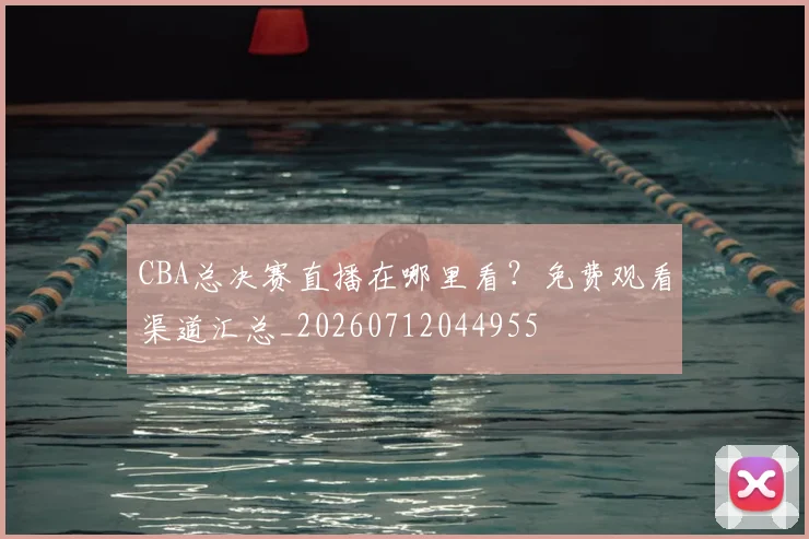 CBA总决赛直播在哪里看？免费观看渠道汇总_20260712044955