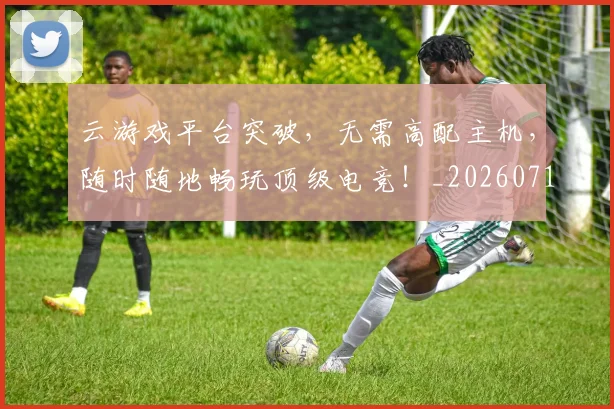 云游戏平台突破，无需高配主机，随时随地畅玩顶级电竞！_20260716192900