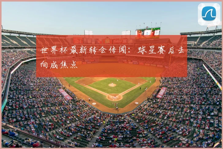 世界杯最新转会传闻：球星赛后去向成焦点