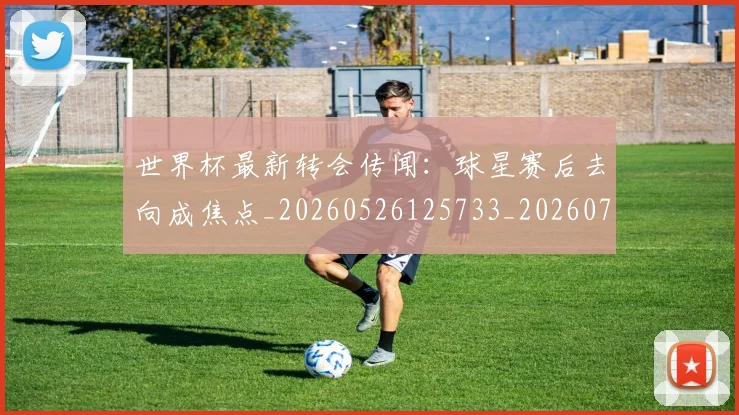 世界杯最新转会传闻：球星赛后去向成焦点_20260526125733_20260702195920