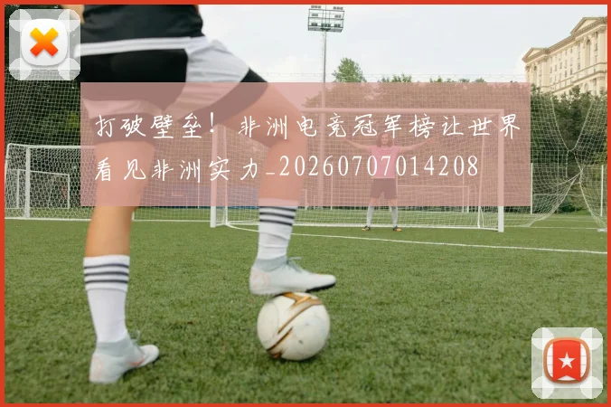 打破壁垒!非洲电竞冠军榜让世界看见非洲实力_20260707014208