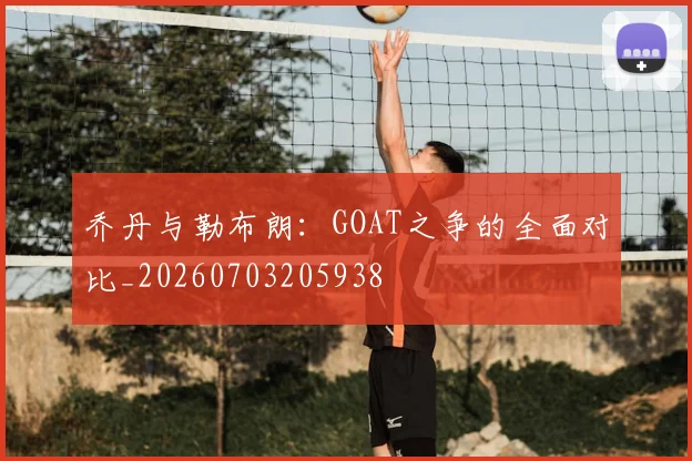 乔丹与勒布朗:GOAT之争的全面对比_20260703205938