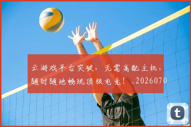云游戏平台突破，无需高配主机，随时随地畅玩顶级电竞！_20260703210807