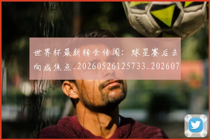 世界杯最新转会传闻:球星赛后去向成焦点_20260526125733_20260702195920