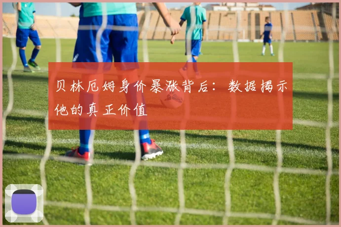 贝林厄姆身价暴涨背后：数据揭示他的真正价值