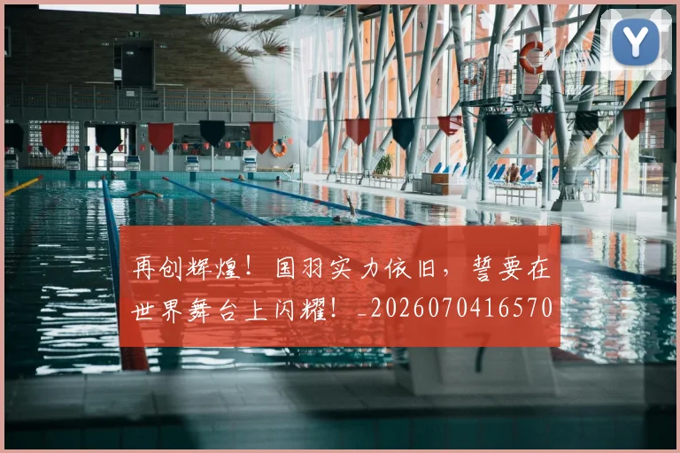 再创辉煌!国羽实力依旧,誓要在世界舞台上闪耀!_20260704165701