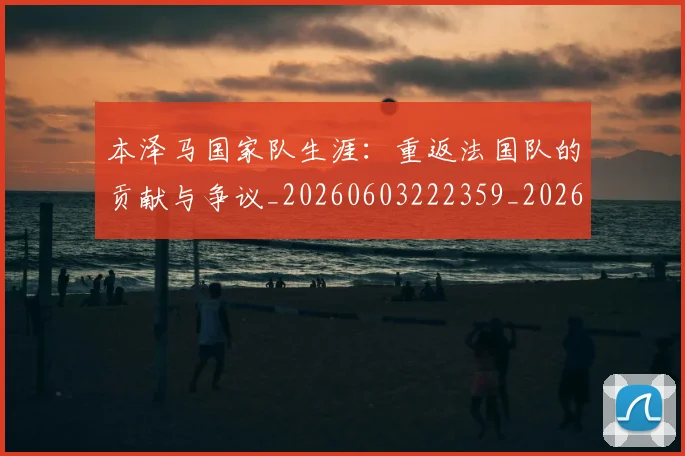 本泽马国家队生涯：重返法国队的贡献与争议_20260603222359_20260707021812_20260731174233